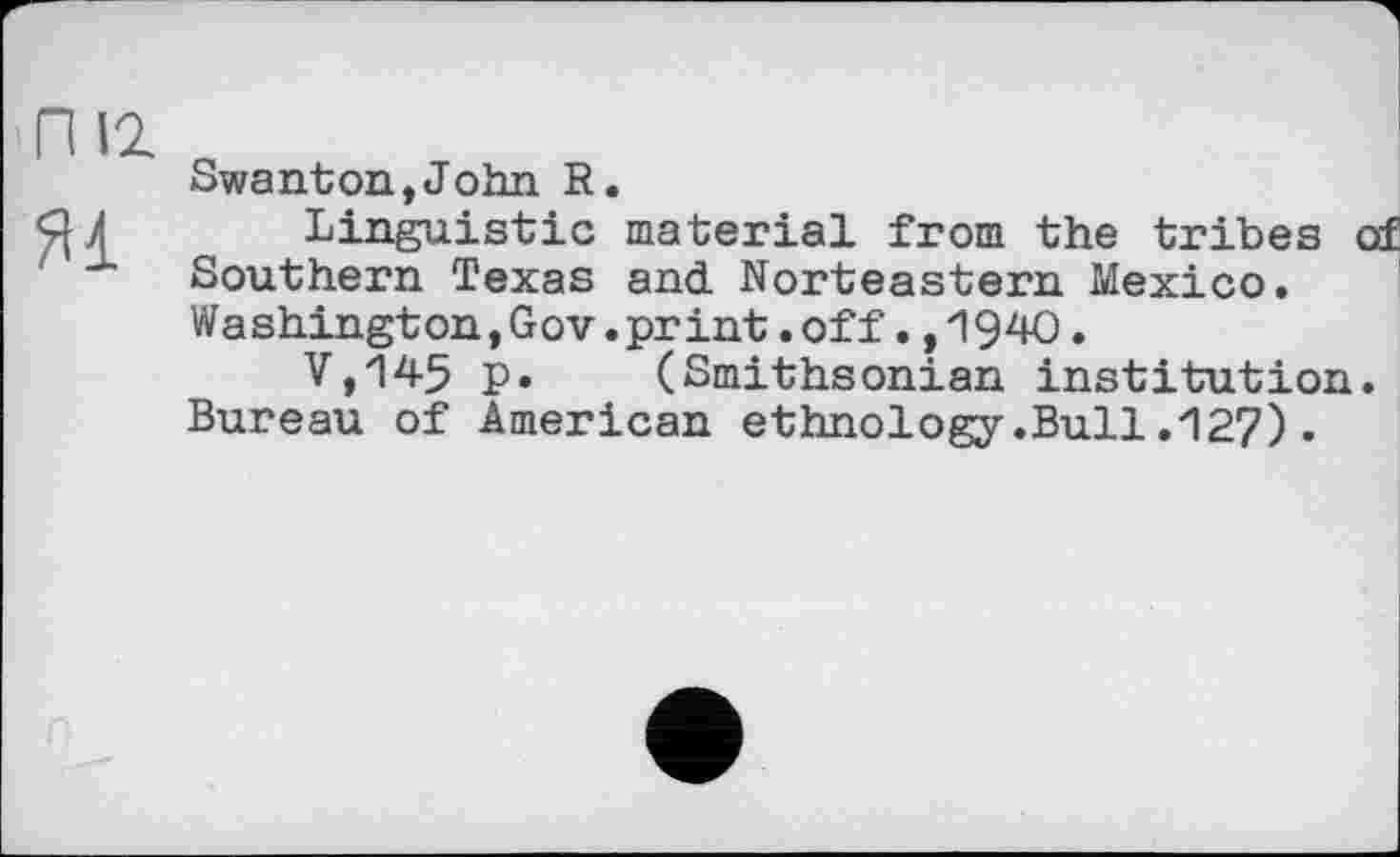 ﻿П U яі
Swanton,John R.
Linguistic material from the tribes of Southern Texas and Norteastern Mexico. W a shingt on,GoV.pr int.off.,1940.
V,145 p. (Smithsonian institution. Bureau of American ethnology.Bull.127).